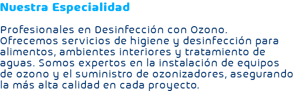 Nuestra Especialidad Profesionales en Desinfección con Ozono. Ofrecemos servicios de higiene y desinfección para alimentos, ambientes interiores y tratamiento de aguas. Somos expertos en la instalación de equipos de ozono y el suministro de ozonizadores, asegurando la más alta calidad en cada proyecto.