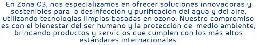 En Zona O3, nos especializamos en ofrecer soluciones innovadoras y sostenibles para la desinfección y purificación del agua y del aire, utilizando tecnologías limpias basadas en ozono. Nuestro compromiso es con el bienestar del ser humano y la protección del medio ambiente, brindando productos y servicios que cumplen con los más altos estándares internacionales.
