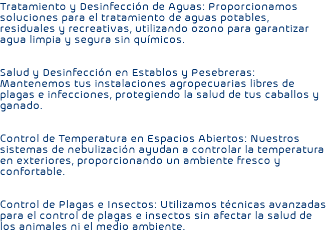 Tratamiento y Desinfección de Aguas: Proporcionamos soluciones para el tratamiento de aguas potables, residuales y recreativas, utilizando ozono para garantizar agua limpia y segura sin químicos. Salud y Desinfección en Establos y Pesebreras: Mantenemos tus instalaciones agropecuarias libres de plagas e infecciones, protegiendo la salud de tus caballos y ganado. Control de Temperatura en Espacios Abiertos: Nuestros sistemas de nebulización ayudan a controlar la temperatura en exteriores, proporcionando un ambiente fresco y confortable. Control de Plagas e Insectos: Utilizamos técnicas avanzadas para el control de plagas e insectos sin afectar la salud de los animales ni el medio ambiente.