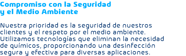 Compromiso con la Seguridad y el Medio Ambiente Nuestra prioridad es la seguridad de nuestros clientes y el respeto por el medio ambiente. Utilizamos tecnologías que eliminan la necesidad de químicos, proporcionando una desinfección segura y efectiva para diversas aplicaciones.