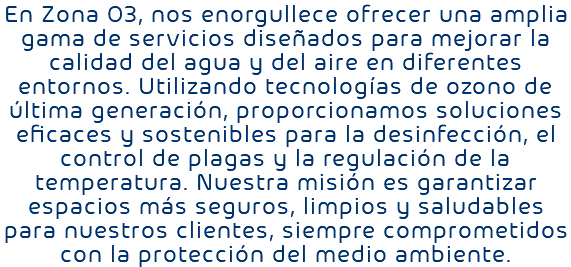 En Zona O3, nos enorgullece ofrecer una amplia gama de servicios diseñados para mejorar la calidad del agua y del aire en diferentes entornos. Utilizando tecnologías de ozono de última generación, proporcionamos soluciones eficaces y sostenibles para la desinfección, el control de plagas y la regulación de la temperatura. Nuestra misión es garantizar espacios más seguros, limpios y saludables para nuestros clientes, siempre comprometidos con la protección del medio ambiente.