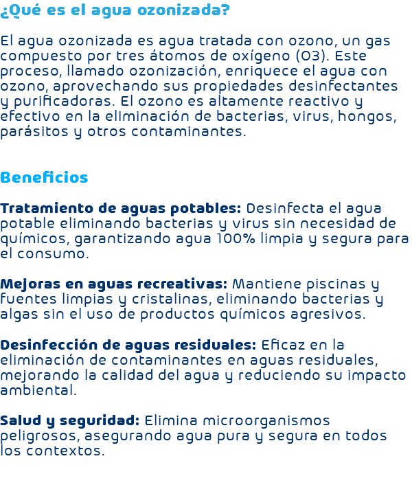 ¿Qué es el agua ozonizada? El agua ozonizada es agua tratada con ozono, un gas compuesto por tres átomos de oxígeno (O3). Este proceso, llamado ozonización, enriquece el agua con ozono, aprovechando sus propiedades desinfectantes y purificadoras. El ozono es altamente reactivo y efectivo en la eliminación de bacterias, virus, hongos, parásitos y otros contaminantes. Beneficios Tratamiento de aguas potables: Desinfecta el agua potable eliminando bacterias y virus sin necesidad de químicos, garantizando agua 100% limpia y segura para el consumo. Mejoras en aguas recreativas: Mantiene piscinas y fuentes limpias y cristalinas, eliminando bacterias y algas sin el uso de productos químicos agresivos. Desinfección de aguas residuales: Eficaz en la eliminación de contaminantes en aguas residuales, mejorando la calidad del agua y reduciendo su impacto ambiental. Salud y seguridad: Elimina microorganismos peligrosos, asegurando agua pura y segura en todos los contextos. 