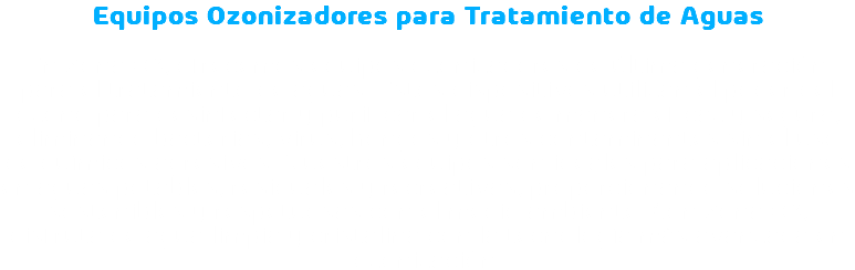 Equipos Ozonizadores para Tratamiento de Aguas En Zona O3, ofrecemos equipos ozonizadores de última generación para el tratamiento de aguas. Estos dispositivos utilizan el poder del ozono para desinfectar y purificar el agua de manera eficaz y segura, eliminando bacterias, virus, hongos y otros contaminantes sin el uso de químicos agresivos. Nuestros equipos son ideales para aplicaciones en aguas potables, residuales y recreativas, proporcionando soluciones sostenibles y respetuosas con el medio ambiente. Con Zona O3, disfruta de agua limpia y cristalina con la tecnología más avanzada en ozonización.