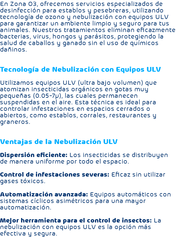 En Zona O3, ofrecemos servicios especializados de desinfección para establos y pesebreras, utilizando tecnología de ozono y nebulización con equipos ULV para garantizar un ambiente limpio y seguro para tus animales. Nuestros tratamientos eliminan eficazmente bacterias, virus, hongos y parásitos, protegiendo la salud de caballos y ganado sin el uso de químicos dañinos. Tecnología de Nebulización con Equipos ULV Utilizamos equipos ULV (ultra bajo volumen) que atomizan insecticidas orgánicos en gotas muy pequeñas (0.05-7µ), las cuales permanecen suspendidas en el aire. Esta técnica es ideal para controlar infestaciones en espacios cerrados o abiertos, como establos, corrales, restaurantes y graneros. Ventajas de la Nebulización ULV Dispersión eficiente: Los insecticidas se distribuyen de manera uniforme por todo el espacio. Control de infestaciones severas: Eficaz sin utilizar gases tóxicos. Automatización avanzada: Equipos automáticos con sistemas cíclicos asimétricos para una mayor automatización. Mejor herramienta para el control de insectos: La nebulización con equipos ULV es la opción más efectiva y segura.