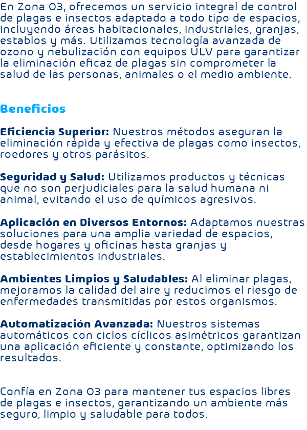 En Zona O3, ofrecemos un servicio integral de control de plagas e insectos adaptado a todo tipo de espacios, incluyendo áreas habitacionales, industriales, granjas, establos y más. Utilizamos tecnología avanzada de ozono y nebulización con equipos ULV para garantizar la eliminación eficaz de plagas sin comprometer la salud de las personas, animales o el medio ambiente. Beneficios Eficiencia Superior: Nuestros métodos aseguran la eliminación rápida y efectiva de plagas como insectos, roedores y otros parásitos. Seguridad y Salud: Utilizamos productos y técnicas que no son perjudiciales para la salud humana ni animal, evitando el uso de químicos agresivos. Aplicación en Diversos Entornos: Adaptamos nuestras soluciones para una amplia variedad de espacios, desde hogares y oficinas hasta granjas y establecimientos industriales. Ambientes Limpios y Saludables: Al eliminar plagas, mejoramos la calidad del aire y reducimos el riesgo de enfermedades transmitidas por estos organismos. Automatización Avanzada: Nuestros sistemas automáticos con ciclos cíclicos asimétricos garantizan una aplicación eficiente y constante, optimizando los resultados. Confía en Zona O3 para mantener tus espacios libres de plagas e insectos, garantizando un ambiente más seguro, limpio y saludable para todos. 
