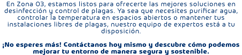 En Zona O3, estamos listos para ofrecerte las mejores soluciones en desinfección y control de plagas. Ya sea que necesites purificar agua, controlar la temperatura en espacios abiertos o mantener tus instalaciones libres de plagas, nuestro equipo de expertos está a tu disposición. ¡No esperes más! Contáctanos hoy mismo y descubre cómo podemos mejorar tu entorno de manera segura y sostenible.
